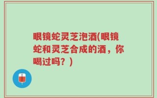 眼镜蛇灵芝泡酒(眼镜蛇和灵芝合成的酒，你喝过吗？)