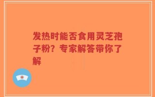 发热时能否食用灵芝孢子粉？专家解答带你了解