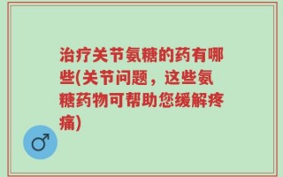 治疗关节氨糖的药有哪些(关节问题，这些氨糖药物可帮助您缓解疼痛)