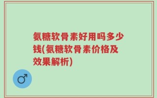 氨糖软骨素好用吗多少钱(氨糖软骨素价格及效果解析)
