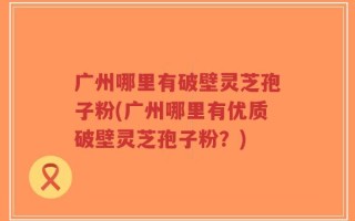 广州哪里有破壁灵芝孢子粉(广州哪里有优质破壁灵芝孢子粉？)