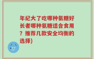 年纪大了吃哪种氨糖好长者哪种氨糖适合食用？推荐几款安全均衡的选择)