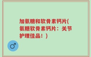 加氨糖和软骨素钙片(氨糖软骨素钙片：关节护理佳品！)