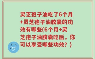 灵芝孢子油吃了6个月+灵芝孢子油胶囊的功效有哪些(6个月+灵芝孢子油胶囊吃后，你可以享受哪些功效？)