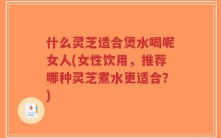什么灵芝适合煲水喝呢女人(女性饮用，推荐哪种灵芝煮水更适合？)