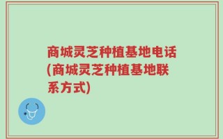 商城灵芝种植基地电话(商城灵芝种植基地联系方式)
