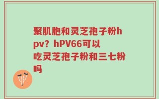 聚肌胞和灵芝孢子粉hpv？hPV66可以吃灵芝孢子粉和三七粉吗