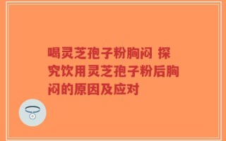 喝灵芝孢子粉胸闷 探究饮用灵芝孢子粉后胸闷的原因及应对