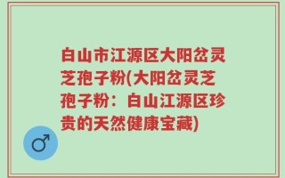 白山市江源区大阳岔灵芝孢子粉(大阳岔灵芝孢子粉：白山江源区珍贵的天然健康宝藏)
