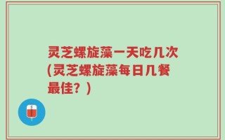 灵芝螺旋藻一天吃几次(灵芝螺旋藻每日几餐最佳？)