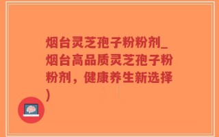 烟台灵芝孢子粉粉剂_烟台高品质灵芝孢子粉粉剂，健康养生新选择)
