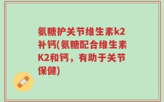 氨糖护关节维生素k2补钙(氨糖配合维生素K2和钙，有助于关节保健)