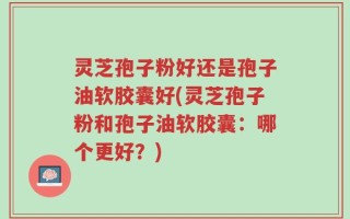 灵芝孢子粉好还是孢子油软胶囊好(灵芝孢子粉和孢子油软胶囊：哪个更好？)