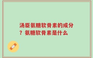 汤臣氨糖软骨素的成分？氨糖软骨素是什么