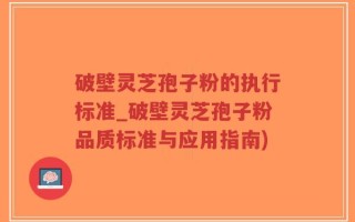破壁灵芝孢子粉的执行标准_破壁灵芝孢子粉品质标准与应用指南)