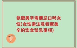 氨糖美辛需要忌口吗女性(女性需注意氨糖美辛的饮食禁忌事项)
