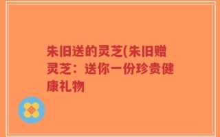 朱旧送的灵芝(朱旧赠灵芝：送你一份珍贵健康礼物