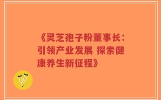 《灵芝孢子粉董事长：引领产业发展 探索健康养生新征程》