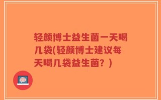 轻颜博士益生菌一天喝几袋(轻颜博士建议每天喝几袋益生菌？)