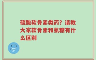 硫酸软骨素类药？请教大家软骨素和氨糖有什么区别