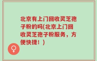 北京有上门回收灵芝孢子粉的吗(北京上门回收灵芝孢子粉服务，方便快捷！)