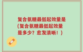 复合氨糖最低起效量是(复合氨糖最低起效量是多少？愈发清晰！)
