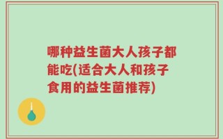哪种益生菌大人孩子都能吃(适合大人和孩子食用的益生菌推荐)