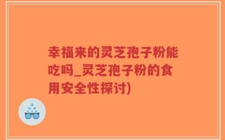 幸福来的灵芝孢子粉能吃吗_灵芝孢子粉的食用安全性探讨)