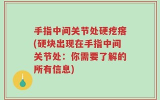手指中间关节处硬疙瘩(硬块出现在手指中间关节处：你需要了解的所有信息)