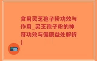 食用灵芝孢子粉功效与作用_灵芝孢子粉的神奇功效与健康益处解析)