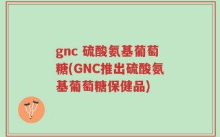 gnc 硫酸氨基葡萄糖(GNC推出硫酸氨基葡萄糖保健品)