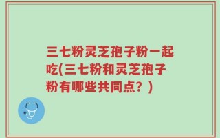 三七粉灵芝孢子粉一起吃(三七粉和灵芝孢子粉有哪些共同点？)