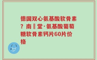 德国双心氨基酸软骨素？南雲堂·氨基酸葡萄糖软骨素钙片60片价格