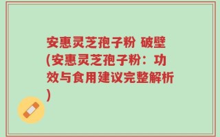 安惠灵芝孢子粉 破壁(安惠灵芝孢子粉：功效与食用建议完整解析)