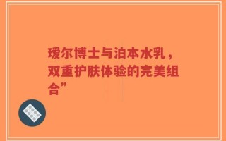 瑷尔博士与泊本水乳，双重护肤体验的完美组合”