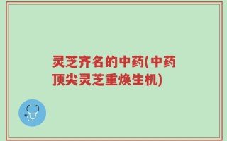 灵芝齐名的中药(中药顶尖灵芝重焕生机)