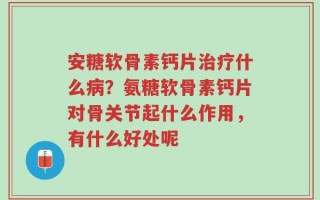 安糖软骨素钙片治疗什么病？氨糖软骨素钙片对骨关节起什么作用，有什么好处呢