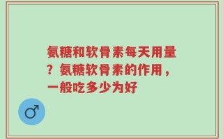 氨糖和软骨素每天用量？氨糖软骨素的作用，一般吃多少为好