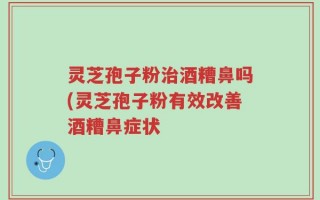 灵芝孢子粉治酒糟鼻吗(灵芝孢子粉有效改善酒糟鼻症状