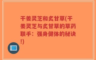 干姜灵芝和炙甘草(干姜灵芝与炙甘草的草药联手：强身健体的秘诀!)