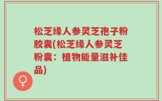 松芝缘人参灵芝孢子粉胶囊(松芝缘人参灵芝粉囊：植物能量滋补佳品)