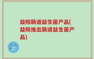 益阳肠道益生菌产品(益阳推出肠道益生菌产品)