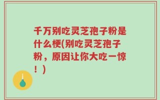 千万别吃灵芝孢子粉是什么梗(别吃灵芝孢子粉，原因让你大吃一惊！)