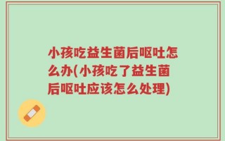小孩吃益生菌后呕吐怎么办(小孩吃了益生菌后呕吐应该怎么处理)