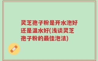 灵芝孢子粉是开水泡好还是温水好(浅谈灵芝孢子粉的最佳泡法)