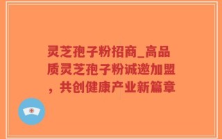 灵芝孢子粉招商_高品质灵芝孢子粉诚邀加盟，共创健康产业新篇章