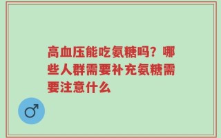 高血压能吃氨糖吗？哪些人群需要补充氨糖需要注意什么