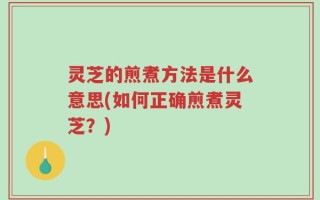 灵芝的煎煮方法是什么意思(如何正确煎煮灵芝？)