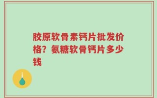 胶原软骨素钙片批发价格？氨糖软骨钙片多少钱