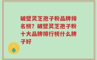 破壁灵芝孢子粉品牌排名榜？破壁灵芝孢子粉十大品牌排行榜什么牌子好
